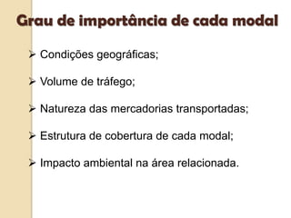  Condições geográficas;
 Volume de tráfego;
 Natureza das mercadorias transportadas;
 Estrutura de cobertura de cada modal;
 Impacto ambiental na área relacionada.
Grau de importância de cada modal
 