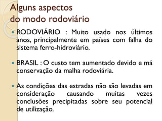 Alguns aspectos
do modo rodoviário
 RODOVIÁRIO : Muito usado nos últimos
anos, principalmente em países com falha do
sistema ferro-hidroviário.
 BRASIL : O custo tem aumentado devido e má
conservação da malha rodoviária.
 As condições das estradas não são levadas em
consideração causando muitas vezes
conclusões precipitadas sobre seu potencial
de utilização.
 