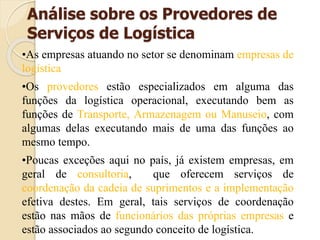 Análise sobre os Provedores de
Serviços de Logística
•As empresas atuando no setor se denominam empresas de
logística
•Os provedores estão especializados em alguma das
funções da logística operacional, executando bem as
funções de Transporte, Armazenagem ou Manuseio, com
algumas delas executando mais de uma das funções ao
mesmo tempo.
•Poucas exceções aqui no país, já existem empresas, em
geral de consultoria, que oferecem serviços de
coordenação da cadeia de suprimentos e a implementação
efetiva destes. Em geral, tais serviços de coordenação
estão nas mãos de funcionários das próprias empresas e
estão associados ao segundo conceito de logística.
 