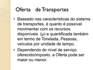 Oferta de Transportes
• Baseado nas características do sistema
de transportes, é quanto é possível
movimentar com os recursos
disponíveis (μ) e quantificada também
em termo de Tonelada, Pessoas,
veículos por unidade de tempo.
• Dependendo do nível de serviço
oferecido/imposto, a Oferta pode ser
maior ou menor.
 