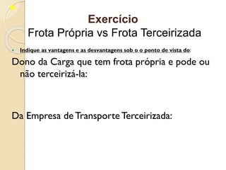  Indique as vantagens e as desvantagens sob o o ponto de vista do:
Dono da Carga que tem frota própria e pode ou
não terceirizá-la:
Da Empresa de Transporte Terceirizada:
Exercício
Frota Própria vs Frota Terceirizada
 