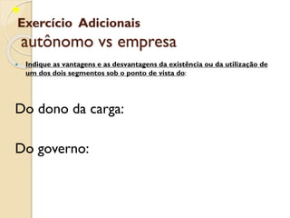 Exercício Adicionais
autônomo vs empresa
 Indique as vantagens e as desvantagens da existência ou da utilização de
um dos dois segmentos sob o ponto de vista do:
Do dono da carga:
Do governo:
 