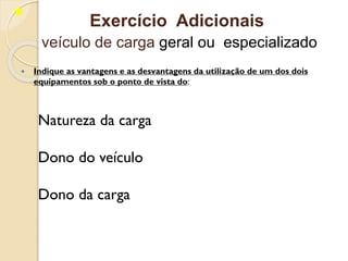  Indique as vantagens e as desvantagens da utilização de um dos dois
equipamentos sob o ponto de vista do:
Natureza da carga
Dono do veículo
Dono da carga
Exercício Adicionais
veículo de carga geral ou especializado
 