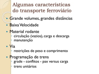 Algumas características
do transporte ferroviário
 Grande volumes, grandes distâncias
 BaixaVelocidade
 Material rodante
◦ circulação (vazios), carga e descarga
◦ manutenção
 Via
◦ restrições de peso e comprimento
 Programação de trens
◦ grade - conflitos - pax versus carga
◦ trens unitários
 