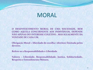 MORAL
10
O DESENVOLVIMENTO MORAL DE UMA SOCIEDADE, BEM
COMO AQUELA CONCERNENTE AOS INDIVÍDUOS, DEPENDE
NÃO APENAS DO INTERESSE COLETIVO , MAS IGUALMENTE DA
VONTADE DE CADA UM.
Obrigação Moral = liberdade de escolha ( direitos) limitada pelos
deveres.
Refere-se a Responsabilidade e Liberdade
Valores – Liberdade, Responsabilidade, Justiça, Solidariedade,
Respeito e Entendimento Mútuos.
 