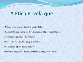 A Ética Revela que :
12
Nossas ações tem efeito sobre a sociedade
Cada ser humano deve ser livre e responsável por suas atitudes
A justiça é a principal das virtudes
Nosso valores tem uma origem histórica
Cada moral e filha do seu tempo
Devemos adequar as nossas vontades às obrigações sociais
 