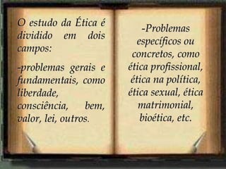 O estudo da Ética é
dividido em dois
campos:
-problemas gerais e
fundamentais, como
liberdade,
consciência, bem,
valor, lei, outros.
-Problemas
específicos ou
concretos, como
ética profissional,
ética na política,
ética sexual, ética
matrimonial,
bioética, etc.
 