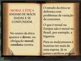 O estudo da ética se
defronta com
problemas de variação
de costumes.
O que é moral na
Etiópia não é moral no
Brasil, por exemplo, a
bigamia:
Para os mulçumanos é
honroso ter mais de
uma esposa. Já os
países católicos pregam
a monogamia –
MORAL E ÉTICA
ANDAM DE MÃOS
DADAS E SE
CONFUNDEM.
No centro da ética
aparece o dever, ou
obrigação moral,
conduta correta.
 