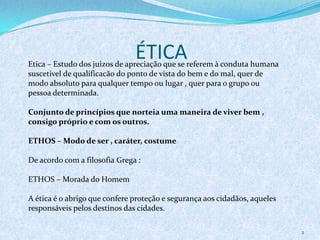 ÉTICA
2
Etica – Estudo dos juizos de apreciação que se referem à conduta humana
suscetivel de qualificacão do ponto de vista do bem e do mal, quer de
modo absoluto para qualquer tempo ou lugar , quer para o grupo ou
pessoa determinada.
Conjunto de princípios que norteia uma maneira de viver bem ,
consigo próprio e com os outros.
ETHOS – Modo de ser , caráter, costume
De acordo com a filosofia Grega :
ETHOS – Morada do Homem
A ética é o abrigo que confere proteção e segurança aos cidadãos, aqueles
responsáveis pelos destinos das cidades.
 