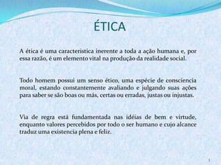ÉTICA
3
A ética é uma caracteristica inerente a toda a ação humana e, por
essa razão, é um elemento vital na produção da realidade social.
Todo homem possui um senso ético, uma espécie de consciencia
moral, estando constantemente avaliando e julgando suas ações
para saber se são boas ou más, certas ou erradas, justas ou injustas.
Via de regra está fundamentada nas idéias de bem e virtude,
enquanto valores percebidos por todo o ser humano e cujo alcance
traduz uma existencia plena e feliz.
 