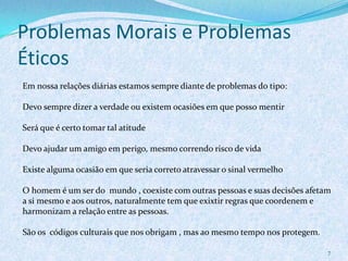 Problemas Morais e Problemas
Éticos
7
Em nossa relações diárias estamos sempre diante de problemas do tipo:
Devo sempre dizer a verdade ou existem ocasiões em que posso mentir
Será que é certo tomar tal atitude
Devo ajudar um amigo em perigo, mesmo correndo risco de vida
Existe alguma ocasião em que seria correto atravessar o sinal vermelho
O homem é um ser do mundo , coexiste com outras pessoas e suas decisões afetam
a si mesmo e aos outros, naturalmente tem que exixtir regras que coordenem e
harmonizam a relação entre as pessoas.
São os códigos culturais que nos obrigam , mas ao mesmo tempo nos protegem.
 