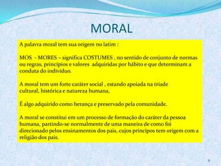MORAL
8
A palavra moral tem sua origem no latim :
MOS - MORES – significa COSTUMES , no sentido de conjunto de normas
ou regras, princípios e valores adquiridas por hábito e que determinam a
conduta do indivíduo.
A moral tem um forte caráter social , estando apoiada na tríade
cultural, histórica e natureza humana,
É algo adquirido como herança e preservado pela comunidade.
A moral se constitui em um processo de formação do caráter da pessoa
humana, partindo-se normalmente de uma maneira de como foi
direcionado pelos ensinamentos dos pais, cujos princípos tem origem com a
religião dos pais.
 