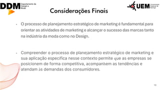 Considerações Finais
- O processo de planejamento estratégico de marketing é fundamental para
orientar as atividades de marketing e alcançar o sucesso das marcas tanto
na indústria da moda como no Design.
- Compreender o processo de planejamento estratégico de marketing e
sua aplicação específica nesse contexto permite que as empresas se
posicionem de forma competitiva, acompanhem as tendências e
atendam às demandas dos consumidores.
10
 