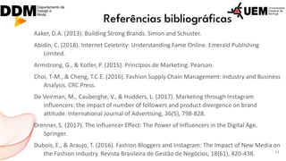Referências bibliográficas
Aaker, D.A. (2013). Building Strong Brands. Simon and Schuster.
Abidin, C. (2018). Internet Celebrity: Understanding Fame Online. Emerald Publishing
Limited.
Armstrong, G., & Kotler, P. (2015). Princípios de Marketing. Pearson.
Choi, T-M., & Cheng, T.C.E. (2016). Fashion Supply Chain Management: Industry and Business
Analysis. CRC Press.
De Veirman, M., Cauberghe, V., & Hudders, L. (2017). Marketing through Instagram
influencers: the impact of number of followers and product divergence on brand
attitude. International Journal of Advertising, 36(5), 798-828.
Drenner, S. (2017). The Influencer Effect: The Power of Influencers in the Digital Age.
Springer.
Dubois, E., & Araujo, T. (2016). Fashion Bloggers and Instagram: The Impact of New Media on
the Fashion Industry. Revista Brasileira de Gestão de Negócios, 18(61), 420-438. 11
 