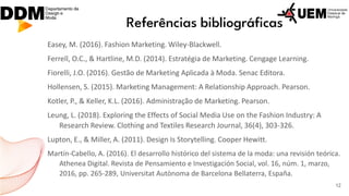 Referências bibliográficas
Easey, M. (2016). Fashion Marketing. Wiley-Blackwell.
Ferrell, O.C., & Hartline, M.D. (2014). Estratégia de Marketing. Cengage Learning.
Fiorelli, J.O. (2016). Gestão de Marketing Aplicada à Moda. Senac Editora.
Hollensen, S. (2015). Marketing Management: A Relationship Approach. Pearson.
Kotler, P., & Keller, K.L. (2016). Administração de Marketing. Pearson.
Leung, L. (2018). Exploring the Effects of Social Media Use on the Fashion Industry: A
Research Review. Clothing and Textiles Research Journal, 36(4), 303-326.
Lupton, E., & Miller, A. (2011). Design Is Storytelling. Cooper Hewitt.
Martín-Cabello, A. (2016). El desarrollo histórico del sistema de la moda: una revisión teórica.
Athenea Digital. Revista de Pensamiento e Investigación Social, vol. 16, núm. 1, marzo,
2016, pp. 265-289, Universitat Autònoma de Barcelona Bellaterra, España.
12
 