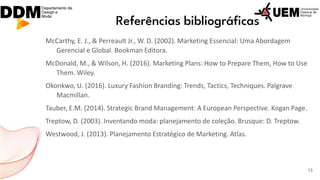 Referências bibliográficas
McCarthy, E. J., & Perreault Jr., W. D. (2002). Marketing Essencial: Uma Abordagem
Gerencial e Global. Bookman Editora.
McDonald, M., & Wilson, H. (2016). Marketing Plans: How to Prepare Them, How to Use
Them. Wiley.
Okonkwo, U. (2016). Luxury Fashion Branding: Trends, Tactics, Techniques. Palgrave
Macmillan.
Tauber, E.M. (2014). Strategic Brand Management: A European Perspective. Kogan Page.
Treptow, D. (2003). Inventando moda: planejamento de coleção. Brusque: D. Treptow.
Westwood, J. (2013). Planejamento Estratégico de Marketing. Atlas.
13
 