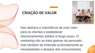 Isso destaca a importância de criar valor
para os clientes e estabelecer
relacionamentos sólidos a longo prazo. O
marketing não se trata apenas de persuadir,
mas também de entender profundamente as
necessidades e desejos dos consumidores. 6
CRIAÇÃO DE VALOR
 