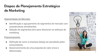 Etapas do Planejamento Estratégico
de Marketing
Segmentação de Mercado:
● Identificação e agrupamento de segmentos de mercado com
características semelhantes.
● Seleção de segmentos-alvo para direcionar os esforços de
marketing.
Posicionamento:
● Definição de como a empresa deseja ser percebida pelos
consumidores.
● Desenvolvimento de uma proposta de valor única e
diferenciada. 7
 