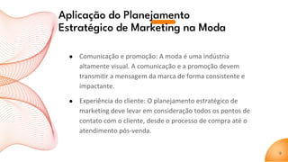Aplicação do Planejamento
Estratégico de Marketing na Moda
● Comunicação e promoção: A moda é uma indústria
altamente visual. A comunicação e a promoção devem
transmitir a mensagem da marca de forma consistente e
impactante.
● Experiência do cliente: O planejamento estratégico de
marketing deve levar em consideração todos os pontos de
contato com o cliente, desde o processo de compra até o
atendimento pós-venda.
9
 