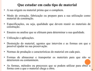 4
Que estudar em cada tipo de material
• A sua origem ou material prima que o compõem.
• Modo de extração, fabricação ou preparo para a sua utilização como
material de construção.
• Especificações, ou seja, qualidade que devem reunir os materiais de
construção.
• Ensaios ou analise que se efetuam para determinar a sua qualidade.
• Utilização e aplicações.
• Destruição do material, agentes que intervém e as formas em que e
possível ajudar na sua preservação.
• Normas de produção e características do material em cada pais.
• Formas de almacenar e transportar os materiais para que não se
deteriorem ou contaminem.
• As formas, métodos ou processos que se podem utilizar para obter a
forma com a que o material chega a obra.
 