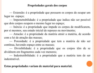 Propriedades gerais dos corpos
— Extensão: é a propriedade que possuem os corpos de ocupar um
lugar no espaço;
— Impenetrabilidade: é a propriedade que indica não ser possível
que dois corpos ocupem o mesmo lugar no espaço;
— Inércia: é a propriedade que impede os corpos de modificarem,
por si mesmos, seu estado inicial de repouso ou movimento;
— Atracão: é a propriedade da matéria atrair a matéria, de acordo
com a lei de atração das massas;
— Porosidade: é a propriedade que tem a matéria de não ser
contínua, havendo espaço entre as massas;
— Divisibilidade: é a propriedade que os corpos têm de se
dividirem em fragmentos cada vez menores;
— Indestrutibilidade: é a propriedade que a matéria tem de ser
indestrutível.
Estas propriedades variam de material para material.
 