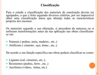 5
Classificação
Para o estudo e classificação dos materiais de construção devem ser
agrupados, o que e feito seguindo diversos critérios, por ser impossível
obter uma classificação única que abranja todas as características
próprias dos mesmos.
Os materiais segundo a sua obtenção, si procedem da natureza ou si
sofreram transformações antes da sua aplicação nas obras classificam-
se em:
 Naturais ( pedras, areia, madeira , etc..)
 Artificiais ( cimento , aço, tintas , etc..).
De acordo a sua função especifica nas obras podem classificar-se como:
 Ligantes (cal, cimentos, etc..).
 Resistentes (pedras, ferro , etc..)
 Auxiliares (vidros, tintas, etc.)
 