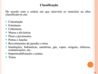 6
De acordo com a ordem em que intervém os materiais na obra
classificam-se em:
 Cimentação
 Estruturas
 Coberturas
 Muros e divisórias
 Pisos e pavimentos
 Portas e Janelas
 Revestimentos de paredes e tetos
 Instalações: hidráulicas, sanitárias, gás, vapor, oxigeno, elétricas,
comunicações, etc..
 Impermeabilizações e juntas.
 Tintas
Classificação
 