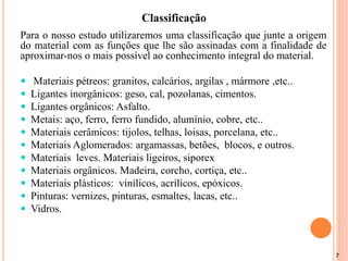 7
Para o nosso estudo utilizaremos uma classificação que junte a origem
do material com as funções que lhe são assinadas com a finalidade de
aproximar-nos o mais possível ao conhecimento integral do material.
 Materiais pétreos: granitos, calcários, argilas , mármore ,etc..
 Ligantes inorgânicos: geso, cal, pozolanas, cimentos.
 Ligantes orgânicos: Asfalto.
 Metais: aço, ferro, ferro fundido, alumínio, cobre, etc..
 Materiais cerâmicos: tijolos, telhas, loisas, porcelana, etc..
 Materiais Aglomerados: argamassas, betões, blocos, e outros.
 Materiais leves. Materiais ligeiros, siporex
 Materiais orgânicos. Madeira, corcho, cortiça, etc..
 Materiais plásticos: vinílicos, acrílicos, epóxicos.
 Pinturas: vernizes, pinturas, esmaltes, lacas, etc..
 Vidros.
Classificação
 