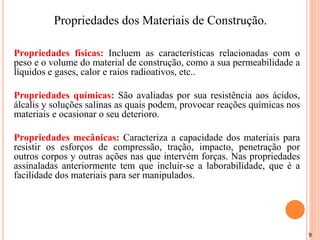9
Propriedades físicas: Incluem as características relacionadas com o
peso e o volume do material de construção, como a sua permeabilidade a
líquidos e gases, calor e raios radioativos, etc..
Propriedades químicas: São avaliadas por sua resistência aos ácidos,
álcalis y soluções salinas as quais podem, provocar reações químicas nos
materiais e ocasionar o seu deterioro.
Propriedades mecânicas: Caracteriza a capacidade dos materiais para
resistir os esforços de compressão, tração, impacto, penetração por
outros corpos y outras ações nas que intervém forças. Nas propriedades
assinaladas anteriormente tem que incluir-se a laborabilidade, que é a
facilidade dos materiais para ser manipulados.
Propriedades dos Materiais de Construção.
 