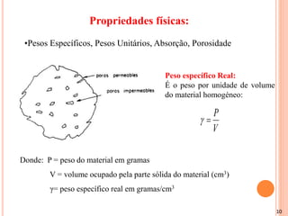 10
Propriedades físicas:
•Pesos Específicos, Pesos Unitários, Absorção, Porosidade
Peso específico Real:
É o peso por unidade de volume
do material homogéneo:
Donde: P = peso do material em gramas
V = volume ocupado pela parte sólida do material (cm3)
γ= peso específico real em gramas/cm3
V
P


 