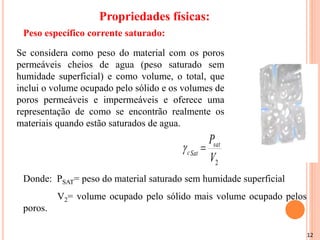 12
Se considera como peso do material com os poros
permeáveis cheios de agua (peso saturado sem
humidade superficial) e como volume, o total, que
inclui o volume ocupado pelo sólido e os volumes de
poros permeáveis e impermeáveis e oferece uma
representação de como se encontrão realmente os
materiais quando estão saturados de agua.
2
V
Psat
Sat
c 

Donde: PSAT= peso do material saturado sem humidade superficial
V2= volume ocupado pelo sólido mais volume ocupado pelos
poros.
Peso específico corrente saturado:
Propriedades físicas:
 