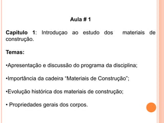 Aula # 1
Capitulo 1: Introduçao ao estudo dos materiais de
construção.
Temas:
•Apresentação e discussão do programa da disciplina;
•Importância da cadeira “Materiais de Construção”;
•Evolução histórica dos materiais de construção;
• Propriedades gerais dos corpos.
 