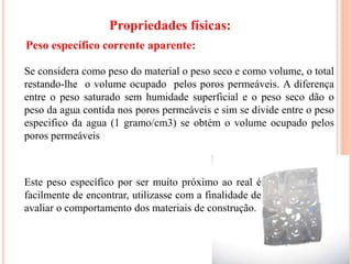 13
Propriedades físicas:
Este peso específico por ser muito próximo ao real é
facilmente de encontrar, utilizasse com a finalidade de
avaliar o comportamento dos materiais de construção.
Se considera como peso do material o peso seco e como volume, o total
restando-lhe o volume ocupado pelos poros permeáveis. A diferença
entre o peso saturado sem humidade superficial e o peso seco dão o
peso da agua contida nos poros permeáveis e sim se divide entre o peso
especifico da agua (1 gramo/cm3) se obtém o volume ocupado pelos
poros permeáveis
Peso específico corrente aparente:
 