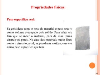 15
Se considera como o peso do material o peso seco y
como volume o ocupado pelo sólido. Para achar ele
tem que se moer o material, para de essa forma
destruir os poros. No caso dos materiais muito finos
como o cimento, a cal, as pozolanas moídas, esse e o
único peso específico que tem.
Peso específico real:
Propriedades físicas:
 