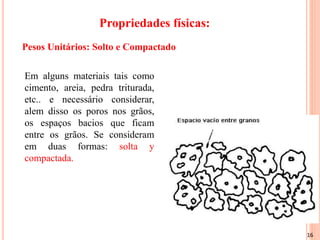 16
Propriedades físicas:
Em alguns materiais tais como
cimento, areia, pedra triturada,
etc.. e necessário considerar,
alem disso os poros nos grãos,
os espaços bacios que ficam
entre os grãos. Se consideram
em duas formas: solta y
compactada.
Pesos Unitários: Solto e Compactado
 