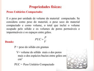 18
E o peso por unidade de volume do material compactado. Se
considera como peso do material, o peso seco do material
compactado e como volume, o total que inclui o volume
ocupado pelo sólido e os volumes de poros permeáveis e
impermeáveis e os espaços entre grãos.
V
P
PUC 
Pesos Unitários Compactado:
Donde:
P = peso do sólido em gramas
V= volume do sólido mais o dos poros
mais o dos espácios bacios entre grãos em
cm3
PUC = Peso Unitário Compactado
Propriedades físicas:
 