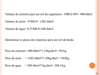 24
Volume de cimento para um m3 de argamassa= 1000/2.495= 400.8dm3
Volume de areia= 3*400.8= 1202.4dm3
Volume de agua= 0.5*400.8=200.4dm3
Determinar os pesos dos materiais para um m3 de betão.
Peso do cimento= 400.8dm3*1.25kg/dm3= 501kg
Peso da areia = 1202.4dm3*1.30kg/dm3= 1563kg
Peso da agua = 200.4dm3*1kg/dm3= 200.4 kg
 