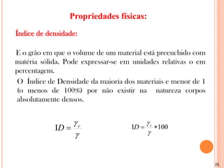 25

c
D 
 100




c
D
Índice de densidade:
E o grão em que o volume de um material está preenchido com
matéria sólida. Pode expressar-se em unidades relativas o em
percentagem.
O Índice de Densidade da maioria dos materiais e menor de 1
(o menos de 100%) por não existir na natureza corpos
absolutamente densos.
Propriedades físicas:
 