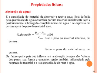 27
E a capacidade do material de absorber e reter a agua. Está definida
pela quantidade de agua absorbida por um material inicialmente seco e
posteriormente submergido completamente em agua e se expressa em
percentagem do peso do material seco.
Psat = peso do material saturado, em
gramas.
Pseco = peso do material seco, em
gramas.
Os fatores principais que influenciam a absorção de agua são: Volume
dos poros, sua forma e tamanho; sendo também influenciada pela
natureza do material e a sua capacidade de reter a agua.
100
%
sec
sec
x
P
P
P
absorción
o
o
sat 

Absorção de agua:
Propiedades físicas:
 