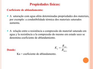  A saturação com agua afeta determinadas propriedades dos materiais,
por exemplo: a condutibilidade térmica dos materiais saturados
aumenta.
 A relação entre a resistência a compressão do material saturado em
agua y la resistência a la compressão do mesmo em estado seco se
denomina coeficiente de ablandamiento.
Donde:
Ka = coeficiente de ablandamento.
o
sat
a
R
R
K
sec

Coeficiente de ablandamento:
Propiedades físicas:
 