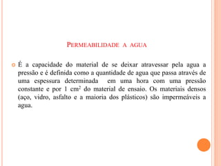 PERMEABILIDADE A AGUA
 É a capacidade do material de se deixar atravessar pela agua a
pressão e é definida como a quantidade de agua que passa através de
uma espessura determinada em uma hora com uma pressão
constante e por 1 cm2 do material de ensaio. Os materiais densos
(aço, vidro, asfalto e a maioria dos plásticos) são impermeáveis a
agua.
 