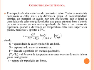CONDUTIBILIDADE TÉRMICA
 É a capacidade dos materiais de conduzir o calor. Todos os materiais
conduzem o calor mais em diferentes graus. A condutibilidade
térmica do material se avalia por um coeficiente que é igual a
quantidade de calor em quilocalorias que passa em uma hora a través
de uma amostra de um metro quadrado de área e um metro de
espessura, quando a diferença de temperatura entre suas superfícies
planas, paralelas y opostas é 10C.
donde:
Q = quantidade de calor conduzida em kcal.
S = espessura do material em metros.
F = área da superfície em metros quadrados.
(T1- T2) = diferença de temperatura as caras opostas do material em
graus centígrados.
t = tempo de exposição em horas.
 
 
mk
w
c
h
m
kcal
t
T
T
F
QS

2
1 


 