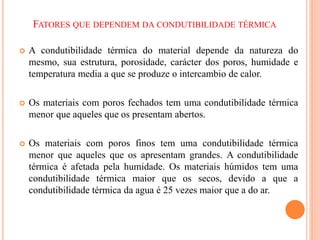 FATORES QUE DEPENDEM DA CONDUTIBILIDADE TÉRMICA
 A condutibilidade térmica do material depende da natureza do
mesmo, sua estrutura, porosidade, carácter dos poros, humidade e
temperatura media a que se produze o intercambio de calor.
 Os materiais com poros fechados tem uma condutibilidade térmica
menor que aqueles que os presentam abertos.
 Os materiais com poros finos tem uma condutibilidade térmica
menor que aqueles que os apresentam grandes. A condutibilidade
térmica é afetada pela humidade. Os materiais húmidos tem uma
condutibilidade térmica maior que os secos, devido a que a
condutibilidade térmica da agua é 25 vezes maior que a do ar.
 