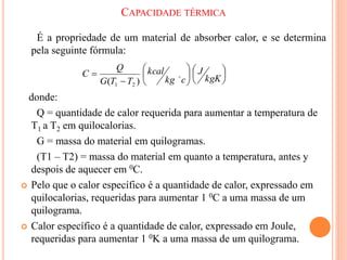 CAPACIDADE TÉRMICA
É a propriedade de um material de absorber calor, e se determina
pela seguinte fórmula:
donde:
Q = quantidade de calor requerida para aumentar a temperatura de
T1 a T2 em quilocalorias.
G = massa do material em quilogramas.
(T1 – T2) = massa do material em quanto a temperatura, antes y
despois de aquecer em 0C.
 Pelo que o calor específico é a quantidade de calor, expressado em
quilocalorias, requeridas para aumentar 1 0C a uma massa de um
quilograma.
 Calor específico é a quantidade de calor, expressado em Joule,
requeridas para aumentar 1 0K a uma massa de um quilograma.














kgK
J
c
kg
kcal
T
T
G
Q
C 
)
( 2
1
 