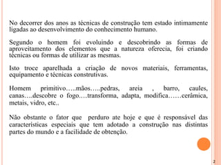 2
No decorrer dos anos as técnicas de construção tem estado intimamente
ligadas ao desenvolvimento do conhecimento humano.
Segundo o homem foi evoluindo e descobrindo as formas de
aproveitamento dos elementos que a natureza oferecia, foi criando
técnicas ou formas de utilizar as mesmas.
Isto troce aparelhada a criação de novos materiais, ferramentas,
equipamento e técnicas construtivas.
Homem primitivo…..mãos…..pedras, areia , barro, caules,
canas….descobre o fogo.…transforma, adapta, modifica……cerâmica,
metais, vidro, etc..
Não obstante o fator que perduro ate hoje e que é responsável das
características especiais que tem adotado a construção nas distintas
partes do mundo e a facilidade de obtenção.
 