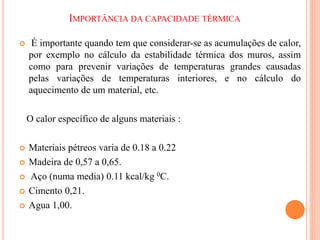 IMPORTÂNCIA DA CAPACIDADE TÉRMICA
 É importante quando tem que considerar-se as acumulações de calor,
por exemplo no cálculo da estabilidade térmica dos muros, assim
como para prevenir variações de temperaturas grandes causadas
pelas variações de temperaturas interiores, e no cálculo do
aquecimento de um material, etc.
O calor específico de alguns materiais :
 Materiais pétreos varia de 0.18 a 0.22
 Madeira de 0,57 a 0,65.
 Aço (numa media) 0.11 kcal/kg 0C.
 Cimento 0,21.
 Agua 1,00.
 