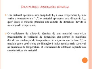 DILATAÇÕES E CONTRAÇÕES TÉRMICAS
 Um material apresenta uma longitude L0 a uma temperatura t0, sim
variar a temperatura a “t1”, o material apresenta uma dimensão L1,
quer dizer, o material presenta um cambio de dimensão devido a
mudança de temperatura.
 O coeficiente de dilatação térmica de um material caracteriza
precisamente as variações de dimensões que sofrem os materiais
devido as mudanças de temperatura; se expressa em cm/cm 0C; a
medida que o coeficiente de dilatação é maior resulta mais sucetivel
as mudanças de temperatura. O coeficiente de dilatação depende das
características do material.
 