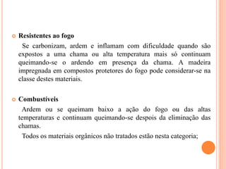  Resistentes ao fogo
Se carbonizam, ardem e inflamam com dificuldade quando são
expostos a uma chama ou alta temperatura mais só continuam
queimando-se o ardendo em presença da chama. A madeira
impregnada em compostos protetores do fogo pode considerar-se na
classe destes materiais.
 Combustíveis
Ardem ou se queimam baixo a ação do fogo ou das altas
temperaturas e continuam queimando-se despois da eliminação das
chamas.
Todos os materiais orgânicos não tratados estão nesta categoria;
 