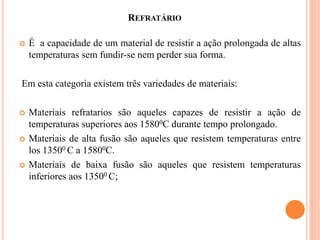 REFRATÁRIO
 É a capacidade de um material de resistir a ação prolongada de altas
temperaturas sem fundir-se nem perder sua forma.
Em esta categoria existem três variedades de materiais:
 Materiais refratarios são aqueles capazes de resistir a ação de
temperaturas superiores aos 15800C durante tempo prolongado.
 Materiais de alta fusão são aqueles que resistem temperaturas entre
los 13500 C a 15800C.
 Materiais de baixa fusão são aqueles que resistem temperaturas
inferiores aos 13500 C;
 