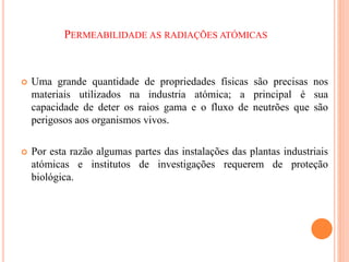 PERMEABILIDADE AS RADIAÇÕES ATÓMICAS
 Uma grande quantidade de propriedades físicas são precisas nos
materiais utilizados na industria atómica; a principal é sua
capacidade de deter os raios gama e o fluxo de neutrões que são
perigosos aos organismos vivos.
 Por esta razão algumas partes das instalações das plantas industriais
atómicas e institutos de investigações requerem de proteção
biológica.
 